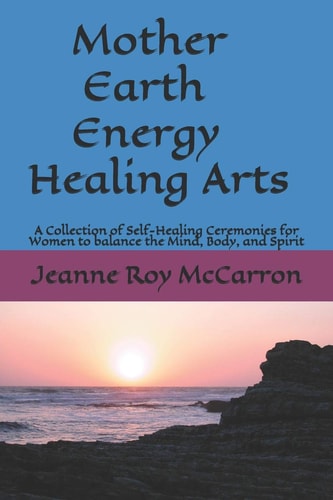Mother Earth Energy Healing Arts A Collection of Self-Healing Ceremonies for Women to Balance Mind, Body, and Spirit!