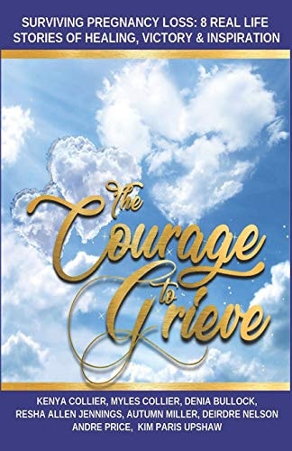 The Courage to Grieve Surviving Pregnancy Loss: 8 Real Stories Of Healing, Victory, & Inspiration
