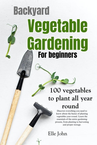 Backyard Vegetable Gardening A Beginners Guide: Everything You Need to Know about the Basics on Planting Vegetables, All Year Round. From Planting to Harvesting and Storing