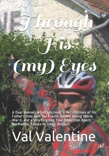 Through His (my) Eyes A Dual Memoir, a Son's Account and Recollections of His Father's War, and a Solo Bicycling Tour from Utah Beach, Normandie, France to Liege, Belgium