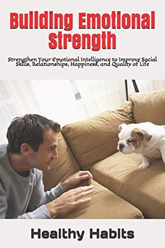 Building Emotional Strength Strengthen Your Emotional Intelligence to Improve Social Skills, Relationships, Happiness, and Quality of Life