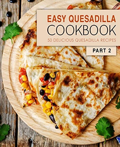 Easy Quesadilla Cookbook 2 50 Delicious Quesadilla Recipes (2nd Edition)