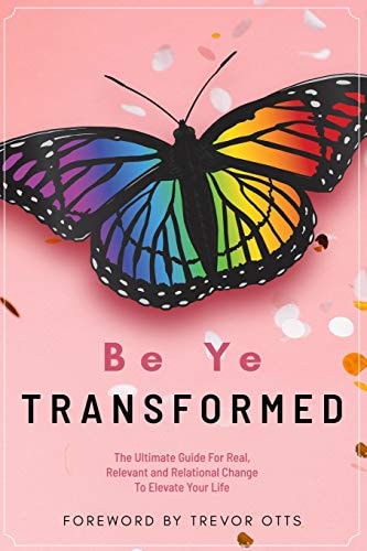 Be Ye Transformed The Ultimate Guide For Real, Relevant, and Relational Change To Elevate Your Life