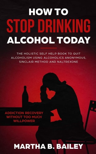 How To Stop Drinking Alcohol Today The Holistic Self Help Book To Quit Alcoholism Using Alcoholics Anonymous, Sinclair Method and Naltrexone (Addiction Recovery Without Too Much Willpower)