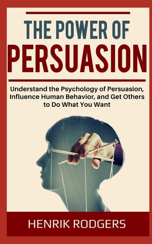 The Power of Persuasion Understand the Psychology of Persuasion, Influence Human Behavior, and Get Others to Do What You Want