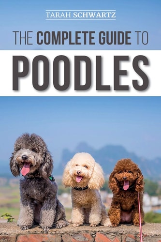 The Complete Guide to Poodles Standard, Miniature, Or Toy - Learn Everything You Need to Know to Successfully Raise Your Poodle From Puppy to Old Age