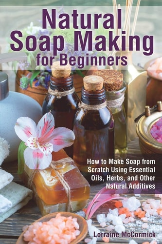 Natural Soap Making for Beginners How to Make Soap from Scratch Using Essential Oils, Herbs, and Other Natural Additives