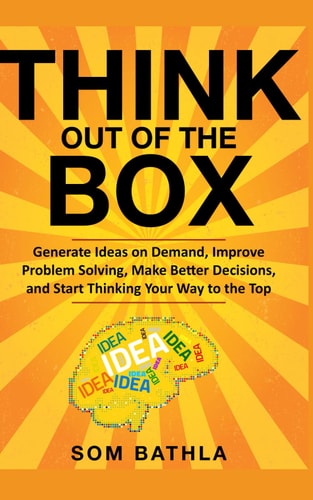 Think Out of The Box Generate Ideas on Demand, Improve Problem Solving, Make Better Decisions, and Start Thinking Your Way to the Top