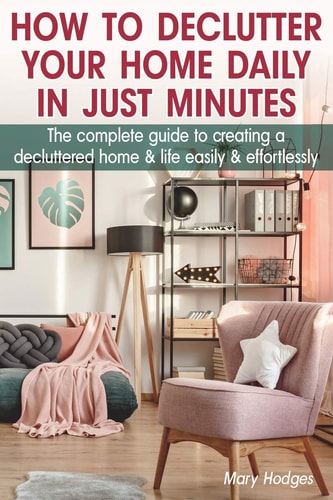 How to Declutter Your Home Daily in Just Minutes The Complete Guide to Creating a Decluttered Home and Life Easily and Effortlessly