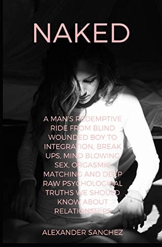 Naked A Man's Redemptive Ride From Blind Wounded Boy to Integration, Break Ups, Mind Blowing Sex, Orgasmic Matching and Deep Raw Psychological Truths We Should Know about Relationships