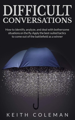 Difficult Conversations How to Identify, Analyze, and Deal with Bothersome Situations on the Fly. Apply the Best-Suited Tactics to Come Out of the Battlefield As a Winner
