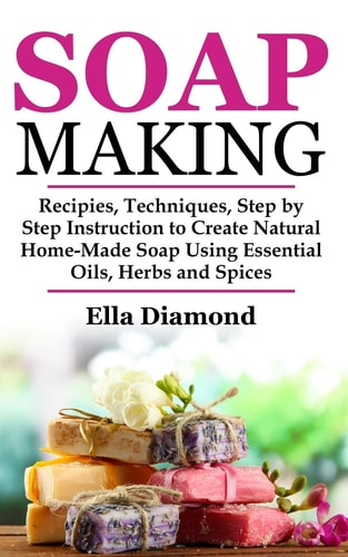 Soap Making Recipies, Techniques, Step by Step Instruction to Create Natural Homemade Soap Using Essential Oils, Herbs and Spices
