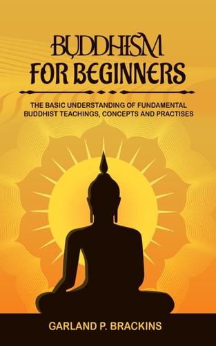 Buddhism For Beginners The Basic Understanding Of Fundamental Buddhist Teachings, Concepts And Practises