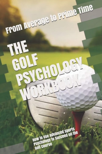 The Golf Psychology Workbook How to Use Advanced Sports Psychology to Succeed on the Golf Course