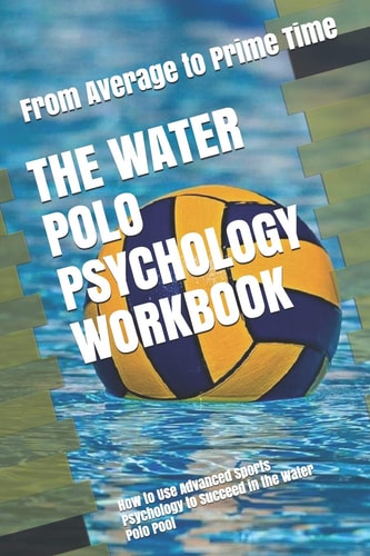 The Water Polo Psychology Workbook How to Use Advanced Sports Psychology to Succeed in the Water Polo Pool