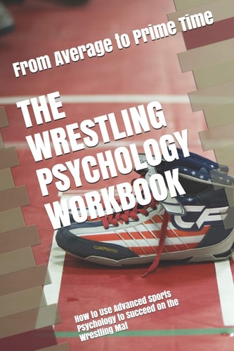 The Wrestling Psychology Workbook How to Use Advanced Sports Psychology to Succeed on the Wrestling Mat