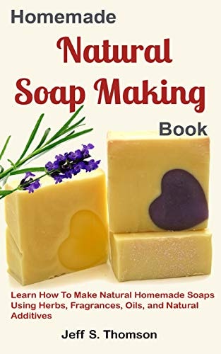 Homemade Natural Soap Making Book Learn How to Make Natural Homemade Soaps Using Herbs, Fragrances, Oils, and Natural Additives