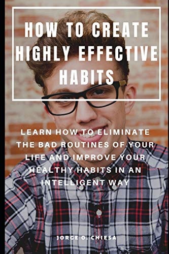 How to Create Highly Effective Habits Learn How to Eliminate the Bad Routines of Your Life and Improve Your Healthy Habits in an Intelligent Way