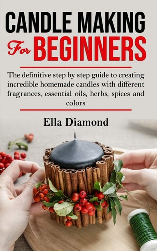 Candle Making for Beginners The Definitive Step by Step Guide to Creating Incredible Homemade Candles with Different Fragrances, Essential Oils, Herbs, Spices and Colors