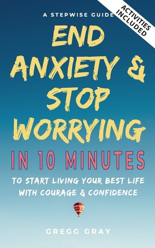 End Anxiety and Stop Worrying in 10 Minutes A Stepwise Guide to Start Living Your Best Life with Courage and Confidence