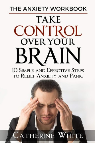 The Anxiety Workbook Take Control Over Your Brain. 10 Simple And Effective Steps to Relief Anxiety And Panic.