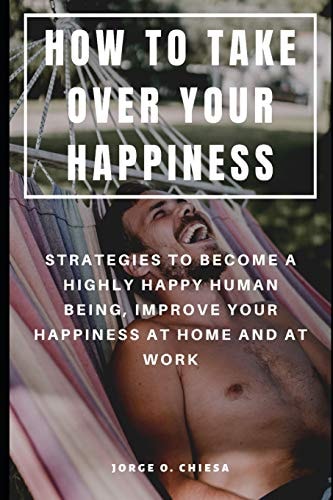 How to Take Over Your Happiness Strategies to Become a Highly Happy Human Being, Improve Your Happiness at Home and at Work