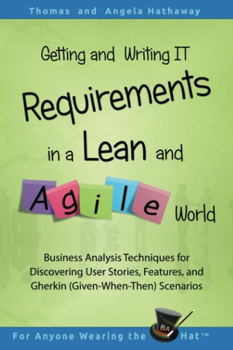 Getting and Writing IT Requirements in a Lean and Agile World Business Analysis Techniques for Discovering User Stories, Features, and Gherkin (Given-When-Then) Scenarios