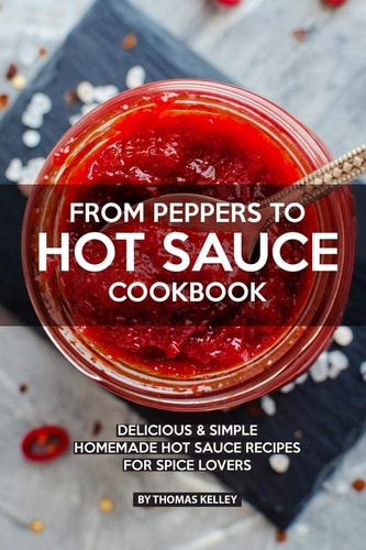 From Peppers to Hot Sauce Cookbook Delicious Simple Homemade Hot Sauce Recipes for Spice Lovers