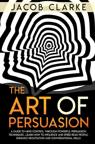 The Art of Persuasion A Guide to Mind Control Through Powerful Persuasion Techniques: Learn How To Influence and Speed Read People, Enhance Negotiation and Conversational Skills.