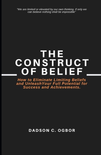The Construct of Belief How to Eliminate Limiting Beliefs and Unleash Your Full Potential for Success and Achievements.