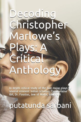 Decoding Christopher Marlowe's Plays A Critical Anthology: In-Depth Critical Study of the Five Major Plays by Several Eminent Indian Scholars, Tamburlaine I&II, Dr. Faustus, Jew of Malta, Edward II