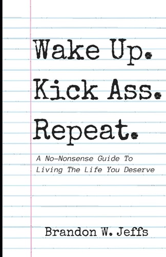 Wake Up. Kick Ass. Repeat. A No-Nonsense Guide To Living The Life You Deserve