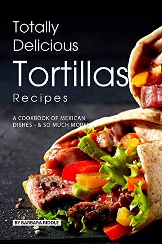 Totally Delicious Tortillas Recipes A Cookbook of Mexican Dishes - SO Much More!
