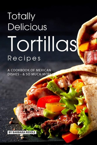 Totally Delicious Tortillas Recipes A Cookbook of Mexican Dishes - SO Much More!