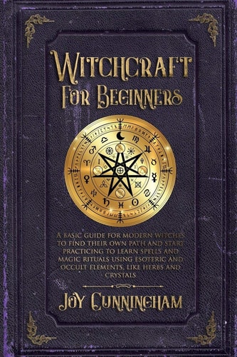 Witchcraft for Beginners A Basic Guide for Modern Witches to Find Their Own Path and Start Practicing to Learn Spells and Magic Rituals Using Esoteric and Occult Elements Like Herbs and Crystals