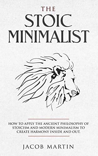 The Stoic Minimalist How to Apply the Ancient Philosophy of Stoicism and Modern Minimalism to Create Harmony Inside And Out.