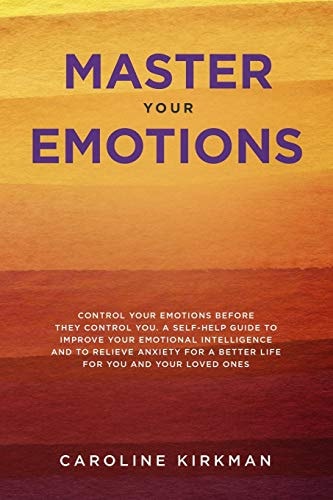 Master Your Emotions Control Your Emotions Before They Control You: a Self-Help Guide to Improve Your Emotional Intelligence and to Relieve Anxiety for a Better Life for You and Your Loved Ones