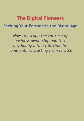 Digital Pioneers Seeking Your Fortune in the Digital Age: How to Escape the Rat Race of Business Ownership and Turn Any Hobby Into a Full-Time Income Online, Starting from Scratch