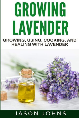 Growing Lavender - Growing, Using, Cooking and Healing with Lavender The Complete Guide to Lavender