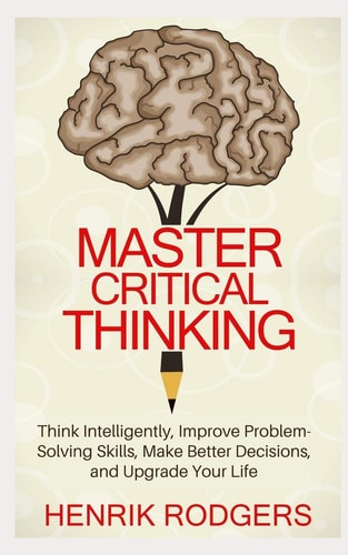 Master Critical Thinking Think Intelligently, Improve Problem-Solving Skills, Make Better Decisions, and Upgrade Your Life