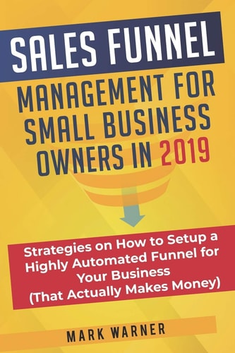 Sales Funnel Management for Small Business Owners In 2019 Strategies on How to Setup a Highly Automated Funnel for Your Business (That Actually Makes Money)
