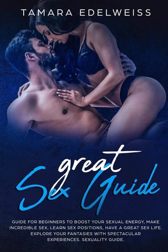 Great Sex Guide Guide for Beginners to Boost Your Sexual Energy, Make Incredible Sex, Learn Sex Positions, Have a Great Sex Life. Explore Your Fantasies with Spectacular Experiences. Sexuality Guide.