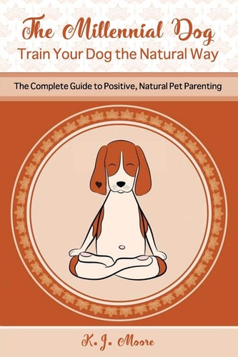 The Millennial Dog - Train Your Dog the Natural Way The Complete Guide to Positive, Natural Pet Parenting