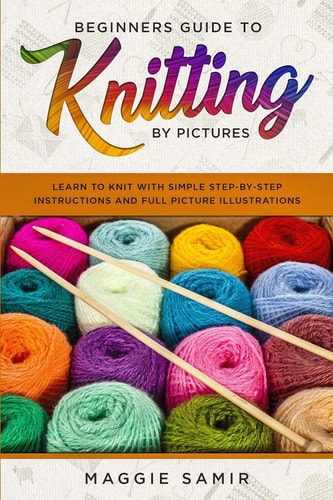 Beginners Guide To Knitting by Pictures Learn to Knit with Simple Step-By-Step Instructions and Full Picture Illustrations