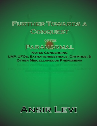 Further Towards a Conquest of the Paranormal Notes Concerning UAP, UFOs, Extra-Terrestrials, Cryptids, & Other Miscellaneous Phenomena