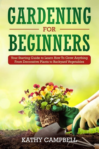 Gardening for Beginners Your Starting Guide to Learn How to Grow Anything from Decorative Plants to Backyard Vegetables