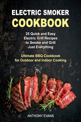 Electric Smoker Cookbook 25 Quick and Easy Electric Grill Recipes to Smoke and Grill Just Everything, Ultimate BBQ Cookbook for Outdoor and Indoor Cooking