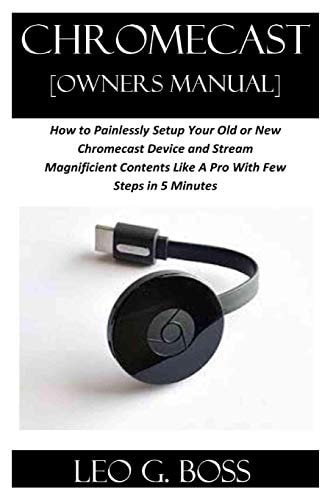 CHROMECAST [Owners Manual] How to Painlessly Setup Your Old Or New Chromecast Device and Stream Magnificent Contents Like A Pro With Few Steps in 5 Minutes