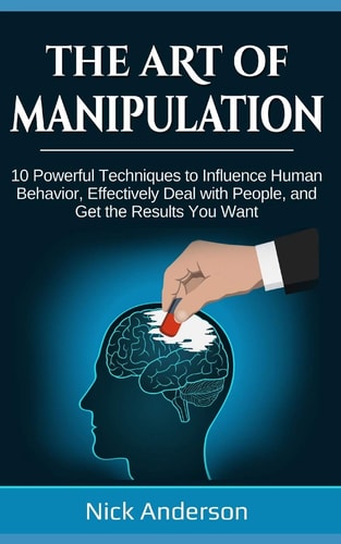 The Art of Manipulation 10 Powerful Techniques to Influence Human Behavior, Effectively Deal with People, and Get the Results You Want