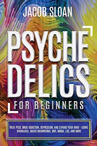 Psychedelics for Beginners Treat PTSD, Drug Addiction, Depression, and Expand Your Mind - Using Ayahuasca, Magic Mushrooms, DMT, MDMA, LSD, and More
